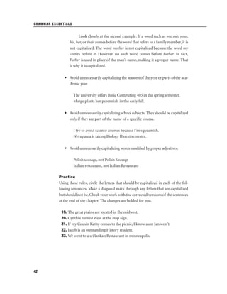 GRAMMAR ESSENTIALS

Look closely at the second example. If a word such as my, our, your,
his, her, or their comes before the word that refers to a family member, it is
not capitalized. The word mother is not capitalized because the word my
comes before it. However, no such word comes before Father. In fact,
Father is used in place of the man’s name, making it a proper name. That
is why it is capitalized.
• Avoid unnecessarily capitalizing the seasons of the year or parts of the academic year.
The university offers Basic Computing 405 in the spring semester.
Marge plants her perennials in the early fall.
• Avoid unnecessarily capitalizing school subjects. They should be capitalized
only if they are part of the name of a speciﬁc course.
I try to avoid science courses because I’m squeamish.
Nyrupama is taking Biology II next semester.
• Avoid unnecessarily capitalizing words modiﬁed by proper adjectives.
Polish sausage, not Polish Sausage
Italian restaurant, not Italian Restaurant
Practice

Using these rules, circle the letters that should be capitalized in each of the following sentences. Make a diagonal mark through any letters that are capitalized
but should not be. Check your work with the corrected versions of the sentences
at the end of the chapter. The changes are bolded for you.
19. The great plains are located in the midwest.
20. Cynthia turned West at the stop sign.
21. If my Cousin Kathy comes to the picnic, I know aunt Jan won’t.
22. Jacob is an outstanding History student.
23. We went to a sri lankan Restaurant in minneapolis.

42

 