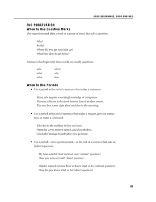 GOOD BEGINNINGS, GOOD ENDINGS

END PUNCTUATION
When to Use Question Marks
Use a question mark after a word or a group of words that asks a question.
Why?
Really?
Where did you get your hair cut?
What time does he get home?
Sentences that begin with these words are usually questions:
who
what
when

where
why
how

When to Use Periods
• Use a period at the end of a sentence that makes a statement.
Many jobs require a working knowledge of computers.
Thomas Jefferson is the most famous American slave owner.
The tour bus leaves right after breakfast in the morning.
• Use a period at the end of sentence that makes a request, gives an instruction, or states a command.
Take this to the mailbox before you leave.
Open the cover, remove item B, and close the box.
Check the message board before you go home.
• Use a period—not a question mark—at the end of a sentence that asks an
indirect question.
My boss asked if I had seen her coat. (indirect question)
Have you seen my coat? (direct question)
Hayden wanted to know how we knew what to do. (indirect question)
How did you know what to do? (direct question)

43

 