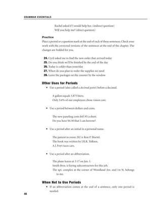 GRAMMAR ESSENTIALS

Rachel asked if I would help her. (indirect question)
Will you help me? (direct question)
Practice

Place a period or a question mark at the end of each of these sentences. Check your
work with the corrected versions of the sentences at the end of the chapter. The
changes are bolded for you.
24. Cyril asked me to ﬁnd the new order that arrived today
25. Do you think we’ll be ﬁnished by the end of the day
26. Today is colder than yesterday
27. When do you plan to order the supplies we need
28. Leave the packages on the counter by the window

Other Uses for Periods
• Use a period (also called a decimal point) before a decimal.
A gallon equals 3.875 liters.
Only 5.6% of our employees chose vision care.
• Use a period between dollars and cents.
The new paneling costs $45.95 a sheet.
Do you have $4.50 that I can borrow?
• Use a period after an initial in a personal name.
The patient in room 202 is Ron P. Martel.
The book was written by J.R.R. Tolkien.
A.J. Foyt races cars.
• Use a period after an abbreviation.
The plane leaves at 3:17 on Jan. 1.
Smith Bros. is hiring subcontractors for this job.
The apt. complex at the corner of Woodland Ave. and 1st St. belongs
to me.

When Not to Use Periods
• If an abbreviation comes at the end of a sentence, only one period is
needed.
44

 