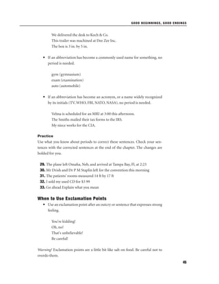 GOOD BEGINNINGS, GOOD ENDINGS

We delivered the desk to Koch & Co.
This trailer was machined at Dee Zee Inc.
The box is 3 in. by 5 in.
• If an abbreviation has become a commonly used name for something, no
period is needed.
gym (gymnasium)
exam (examination)
auto (automobile)
• If an abbreviation has become an acronym, or a name widely recognized
by its initials (TV, WHO, FBI, NATO, NASA), no period is needed.
Velma is scheduled for an MRI at 3:00 this afternoon.
The Smiths mailed their tax forms to the IRS.
My niece works for the CIA.
Practice

Use what you know about periods to correct these sentences. Check your sentences with the corrected sentences at the end of the chapter. The changes are
bolded for you.
29. The plane left Omaha, Neb, and arrived at Tampa Bay, Fl, at 2:23
30. Mr Drish and Dr P M Staplin left for the convention this morning
31. The patients’ rooms measured 14 ft by 17 ft
32. I sold my used CD for $3 99
33. Go ahead Explain what you mean

When to Use Exclamation Points
• Use an exclamation point after an outcry or sentence that expresses strong
feeling.
You're kidding!
Oh, no!
That's unbelievable!
Be careful!
Warning! Exclamation points are a little bit like salt on food. Be careful not to
overdo them.
45

 