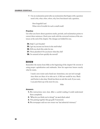 GRAMMAR ESSENTIALS

• Use an exclamation point after an exclamation that begins with a question
word (who, what, when, where, why, how) but doesn’t ask a question.
How forgetful I am!
What a lot of trouble for such a small result!
Practice

Use what you know about questions marks, periods, and exclamation points to
correct these sentences. Check your work with the corrected versions of the sentences at the end of the chapter. The changes are bolded for you.
34. Help! I can’t breathe?
35. I got my income tax forms in the mail today!
36. Will you check this order for me.
37. Those plumbers? Do you know what they did!
38. I’m amazed at how quickly she moved?

REVIEW
Remember the memo from Mike at the beginning of the chapter? He rewrote it
using proper capitalization and endmarks. Now his supervisor knows exactly
what he wants.
I need a new router and a band saw. Sometimes, one saw isn’t enough
since there are three of us who use it. A Skil saw would be nice. Black
and Decker is also okay. Wards has them on sale this week. If you want,
I can pick them up at the store for you.
Mike
Answers

1. The instructions were clear. After a careful reading, I could understand
them completely.
2. “What do you think you’re doing?” my uncle Jack asked.
3. “I’m putting together this gas grill,” I answered.
4. The newspaper said our new owner was “an industrial visionary.”

46

 