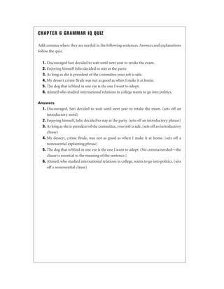 CHAPTER 6 GRAMMAR IQ QUIZ
Add commas where they are needed in the following sentences. Answers and explanations
follow the quiz.
1. Discouraged Sari decided to wait until next year to retake the exam.
2. Enjoying himself Julio decided to stay at the party.
3. As long as she is president of the committee your job is safe.
4. My dessert crème Brule was not as good as when I make it at home.
5. The dog that is blind in one eye is the one I want to adopt.
6. Ahmed who studied international relations in college wants to go into politics.
Answers

1. Discouraged, Sari decided to wait until next year to retake the exam. (sets off an
introductory word)
2. Enjoying himself, Julio decided to stay at the party. (sets off an introductory phrase)
3. As long as she is president of the committee, your job is safe. (sets off an introductory
clause)
4. My dessert, crème Brule, was not as good as when I make it at home. (sets off a
nonessential explaining phrase)
5. The dog that is blind in one eye is the one I want to adopt. (No comma needed—the
clause is essential to the meaning of the sentence.)
6. Ahmed, who studied international relations in college, wants to go into politics. (sets
off a nonessential clause)

 