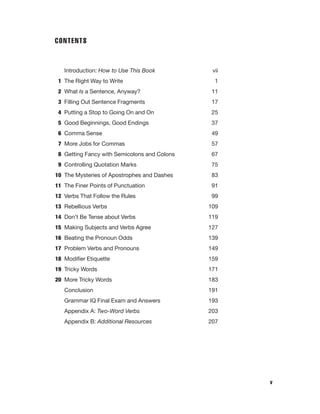 CONTENTS

Introduction: How to Use This Book
1 The Right Way to Write

vii
1

2 What Is a Sentence, Anyway?

11

3 Filling Out Sentence Fragments

17

4 Putting a Stop to Going On and On

25

5 Good Beginnings, Good Endings

37

6 Comma Sense

49

7 More Jobs for Commas

57

8 Getting Fancy with Semicolons and Colons

67

9 Controlling Quotation Marks

75

10 The Mysteries of Apostrophes and Dashes

83

11 The Finer Points of Punctuation

91

12 Verbs That Follow the Rules

99

13 Rebellious Verbs

109

14 Don’t Be Tense about Verbs

119

15 Making Subjects and Verbs Agree

127

16 Beating the Pronoun Odds

139

17 Problem Verbs and Pronouns

149

18 Modiﬁer Etiquette

159

19 Tricky Words

171

20 More Tricky Words

183

Conclusion

191

Grammar IQ Final Exam and Answers

193

Appendix A: Two-Word Verbs

203

Appendix B: Additional Resources

207

v

 
