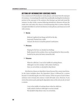 GRAMMAR ESSENTIALS

SETTING OFF INTRODUCTORY SENTENCE PARTS
Use a comma to set off introductory words, phrases, and clauses from the main part
of a sentence. A comma keeps the reader from accidentally attaching the introductory
portion to the main part of the sentence, then having to go back and reread the
sentence. In other words, commas following introductory elements will save the
reader time and reduce the chances of misinterpreting what is written. Read the
examples that follow to see how introductory words, phrases, and clauses are set off
with commas.
• Words
Relieved, I gathered my things and left for the day.
Surprised, I backed into a table.
Amazed, the doctor revised his patient’s medication.
• Phrases
Hoping for the best, we checked our ﬁndings.
Badly injured in the accident, Steve was hospitalized for three months.
Fooled by the pitch, the batter missed the ball.
• Clauses
When he called me, I was in the middle of cooking dinner.
Although it was hot outside, I still cooked a barbecue.
Since we arrived late, we decided to skip dinner.
Introductory clauses are dependent clauses because they cannot stand alone.
In the clause examples above, the dependent clause is followed by a comma
because it is introducing the rest of the sentence. If the two parts of each of these
sentences were reversed, the sentence would still make sense. However, if you
reverse the sentence parts, placing the dependent clause at the end, you do not need
a comma.
I was in the middle of cooking dinner when he called me.
I still cooked a barbecue although it was hot outside.
We decided to skip dinner since we arrived late.

50

 