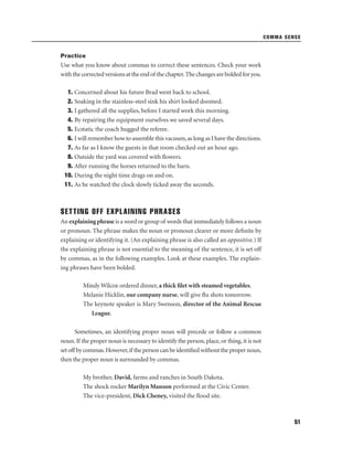 COMMA SENSE

Practice

Use what you know about commas to correct these sentences. Check your work
with the corrected versions at the end of the chapter. The changes are bolded for you.
1. Concerned about his future Brad went back to school.
2. Soaking in the stainless-steel sink his shirt looked doomed.
3. I gathered all the supplies, before I started work this morning.
4. By repairing the equipment ourselves we saved several days.
5. Ecstatic the coach hugged the referee.
6. I will remember how to assemble this vacuum, as long as I have the directions.
7. As far as I know the guests in that room checked out an hour ago.
8. Outside the yard was covered with ﬂowers.
9. After running the horses returned to the barn.
10. During the night time drags on and on.
11. As he watched the clock slowly ticked away the seconds.

SETTING OFF EXPLAINING PHRASES
An explaining phrase is a word or group of words that immediately follows a noun
or pronoun. The phrase makes the noun or pronoun clearer or more deﬁnite by
explaining or identifying it. (An explaining phrase is also called an appositive.) If
the explaining phrase is not essential to the meaning of the sentence, it is set off
by commas, as in the following examples. Look at these examples. The explaining phrases have been bolded.
Mindy Wilcox ordered dinner, a thick ﬁlet with steamed vegetables.
Melanie Hicklin, our company nurse, will give ﬂu shots tomorrow.
The keynote speaker is Mary Swenson, director of the Animal Rescue
League.
Sometimes, an identifying proper noun will precede or follow a common
noun. If the proper noun is necessary to identify the person, place, or thing, it is not
set off by commas. However, if the person can be identiﬁed without the proper noun,
then the proper noun is surrounded by commas.
My brother, David, farms and ranches in South Dakota.
The shock rocker Marilyn Manson performed at the Civic Center.
The vice-president, Dick Cheney, visited the ﬂood site.

51

 