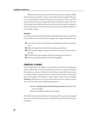 GRAMMAR ESSENTIALS

Whenever information not essential to the meaning of a sentence is added,
that information is set off by commas. Look closely at the ﬁrst example. The presence of commas tells us that the writer has only one brother. David is set off by
commas because brother is enough information to identify the subject. The name
David simply adds additional information. However, in the second example, we
know that more than one shock rocker exists since the name Marilyn Manson is
not set off by commas.
Practice

Use what you have learned to add commas to the following sentences. Check your
work with the answers at the end of the chapter. The changes are bolded for you.
12. Air quality a major urban problem has steadily improved over the last few
years.
13. Walter the featured artist delivered a stunning presentation.
14. Sharon spends Friday evenings at the movies an event she looks forward to
all week.
15. Ms. Mason the route manager always leaves the papers at the corner.
16. The two sisters Kim and Jessica looked nothing alike.

ESSENTIAL CLAUSES
At the beginning of this chapter, you learned that an introductory dependent
clause is followed by a comma, but when the same clause is moved to the end of
the sentence, no comma is needed. In some sentences, a dependent clause cannot
be omitted without changing the basic meaning of the sentence. Omitting it
alters the meaning of the sentence or makes it untrue. Such a clause is an essential clause (also known as a restrictive clause) and it is also not set off by commas.
You can see how this works in the following sentences.
All drivers who have had a drunk driving conviction should have their
licenses revoked.
All drivers should have their licenses revoked.
The bolded clause is essential because the meaning of the sentence is changed if
the clause is removed from the sentence. The lack of commas shows that the clause
is essential.

52

 