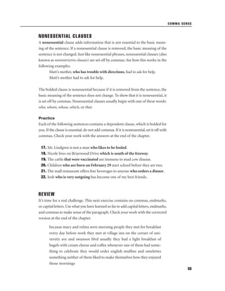 COMMA SENSE

NONESSENTIAL CLAUSES
A nonessential clause adds information that is not essential to the basic meaning of the sentence. If a nonessential clause is removed, the basic meaning of the
sentence is not changed. Just like nonessential phrases, nonessential clauses (also
known as nonrestrictive clauses) are set off by commas. See how this works in the
following examples.
Matt’s mother, who has trouble with directions, had to ask for help.
Matt’s mother had to ask for help.
The bolded clause is nonessential because if it is removed from the sentence, the
basic meaning of the sentence does not change. To show that it is nonessential, it
is set off by commas. Nonessential clauses usually begin with one of these words:
who, whom, whose, which, or that.
Practice

Each of the following sentences contains a dependent clause, which is bolded for
you. If the clause is essential, do not add commas. If it is nonessential, set it off with
commas. Check your work with the answers at the end of the chapter.
17. Mr. Lindgren is not a man who likes to be fooled.
18. Nicole lives on Briarwood Drive which is south of the freeway.
19. The cattle that were vaccinated are immune to mad cow disease.
20. Children who are born on February 29 start school before they are two.
21. The mall restaurant offers free beverages to anyone who orders a dinner.
22. Josh who is very outgoing has become one of my best friends.

REVIEW
It’s time for a real challenge. This next exercise contains no commas, endmarks,
or capital letters. Use what you have learned so far to add capital letters, endmarks,
and commas to make sense of the paragraph. Check your work with the corrected
version at the end of the chapter.
because mary and velma were morning people they met for breakfast
every day before work they met at village inn on the corner of university ave and swanson blvd usually they had a light breakfast of
bagels with cream cheese and coffee whenever one of them had something to celebrate they would order english mufﬁns and omelettes
something neither of them liked to make themselves how they enjoyed
those mornings
53

 