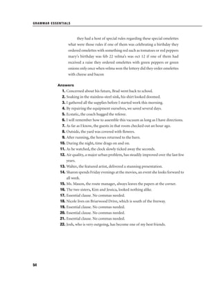 GRAMMAR ESSENTIALS

they had a host of special rules regarding these special omelettes
what were those rules if one of them was celebrating a birthday they
ordered omelettes with something red such as tomatoes or red peppers
mary’s birthday was feb 22 velma’s was oct 12 if one of them had
received a raise they ordered omelettes with green peppers or green
onions only once when velma won the lottery did they order omelettes
with cheese and bacon
Answers

1. Concerned about his future, Brad went back to school.
2. Soaking in the stainless-steel sink, his shirt looked doomed.
3. I gathered all the supplies before I started work this morning.
4. By repairing the equipment ourselves, we saved several days.
5. Ecstatic, the coach hugged the referee.
6. I will remember how to assemble this vacuum as long as I have directions.
7. As far as I know, the guests in that room checked out an hour ago.
8. Outside, the yard was covered with ﬂowers.
9. After running, the horses returned to the barn.
10. During the night, time drags on and on.
11. As he watched, the clock slowly ticked away the seconds.
12. Air quality, a major urban problem, has steadily improved over the last few
years.
13. Walter, the featured artist, delivered a stunning presentation.
14. Sharon spends Friday evenings at the movies, an event she looks forward to
all week.
15. Ms. Mason, the route manager, always leaves the papers at the corner.
16. The two sisters, Kim and Jessica, looked nothing alike.
17. Essential clause. No commas needed.
18. Nicole lives on Briarwood Drive, which is south of the freeway.
19. Essential clause. No commas needed.
20. Essential clause. No commas needed.
21. Essential clause. No commas needed.
22. Josh, who is very outgoing, has become one of my best friends.

54

 