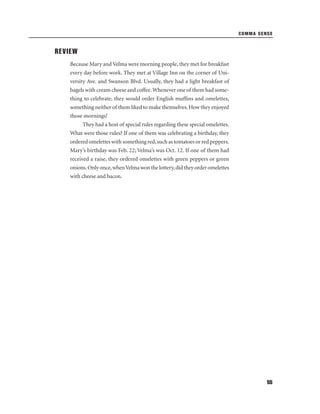 COMMA SENSE

REVIEW
Because Mary and Velma were morning people, they met for breakfast
every day before work. They met at Village Inn on the corner of University Ave. and Swanson Blvd. Usually, they had a light breakfast of
bagels with cream cheese and coffee. Whenever one of them had something to celebrate, they would order English mufﬁns and omelettes,
something neither of them liked to make themselves. How they enjoyed
those mornings!
They had a host of special rules regarding these special omelettes.
What were those rules? If one of them was celebrating a birthday, they
ordered omelettes with something red, such as tomatoes or red peppers.
Mary’s birthday was Feb. 22; Velma’s was Oct. 12. If one of them had
received a raise, they ordered omelettes with green peppers or green
onions. Only once, when Velma won the lottery, did they order omelettes
with cheese and bacon.

55

 