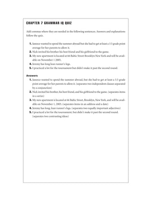 CHAPTER 7 GRAMMAR IQ QUIZ
Add commas where they are needed in the following sentences. Answers and explanations
follow the quiz.
1. Janeece wanted to spend the summer abroad but she had to get at least a 3.5 grade point
average for her parents to allow it.
2. Nick invited his brother his best friend and his girlfriend to the game.
3. My new apartment is located at 66 Baltic Street Brooklyn New York and will be available on November 1 2005.
4. Jeremy has long lean runner's legs.
5. I practiced a lot for the tournament but didn't make it past the second round.
Answers

1. Janeece wanted to spend the summer abroad, but she had to get at least a 3.5 grade
point average for her parents to allow it. (separates two independent clauses separated
by a conjunction)
2. Nick invited his brother, his best friend, and his girlfriend to the game. (separates items
in a series)
3. My new apartment is located at 66 Baltic Street, Brooklyn, New York, and will be available on November 1, 2005. (separates items in an address and a date)
4. Jeremy has long, lean runner's legs. (separates two equally important adjectives)
5. I practiced a lot for the tournament, but didn't make it past the second round.
(separates two contrasting ideas)

 