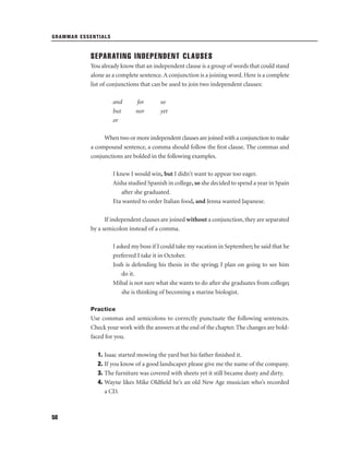 GRAMMAR ESSENTIALS

SEPARATING INDEPENDENT CLAUSES
You already know that an independent clause is a group of words that could stand
alone as a complete sentence. A conjunction is a joining word. Here is a complete
list of conjunctions that can be used to join two independent clauses:
and
but
or

for
nor

so
yet

When two or more independent clauses are joined with a conjunction to make
a compound sentence, a comma should follow the ﬁrst clause. The commas and
conjunctions are bolded in the following examples.
I knew I would win, but I didn't want to appear too eager.
Aisha studied Spanish in college, so she decided to spend a year in Spain
after she graduated.
Eta wanted to order Italian food, and Jenna wanted Japanese.
If independent clauses are joined without a conjunction, they are separated
by a semicolon instead of a comma.
I asked my boss if I could take my vacation in September; he said that he
preferred I take it in October.
Josh is defending his thesis in the spring; I plan on going to see him
do it.
Mihal is not sure what she wants to do after she graduates from college;
she is thinking of becoming a marine biologist.
Practice

Use commas and semicolons to correctly punctuate the following sentences.
Check your work with the answers at the end of the chapter. The changes are boldfaced for you.
1. Isaac started mowing the yard but his father ﬁnished it.
2. If you know of a good landscaper please give me the name of the company.
3. The furniture was covered with sheets yet it still became dusty and dirty.
4. Wayne likes Mike Oldﬁeld he’s an old New Age musician who’s recorded
a CD.

58

 