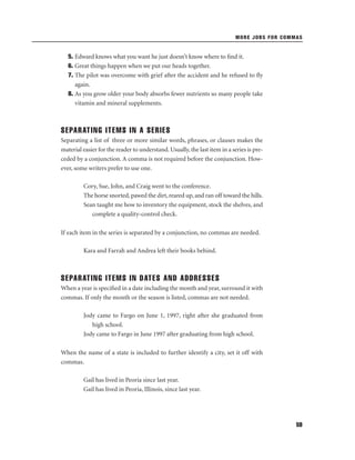 MORE JOBS FOR COMMAS

5. Edward knows what you want he just doesn’t know where to ﬁnd it.
6. Great things happen when we put our heads together.
7. The pilot was overcome with grief after the accident and he refused to ﬂy
again.
8. As you grow older your body absorbs fewer nutrients so many people take
vitamin and mineral supplements.

SEPARATING ITEMS IN A SERIES
Separating a list of three or more similar words, phrases, or clauses makes the
material easier for the reader to understand. Usually, the last item in a series is preceded by a conjunction. A comma is not required before the conjunction. However, some writers prefer to use one.
Cory, Sue, John, and Craig went to the conference.
The horse snorted, pawed the dirt, reared up, and ran off toward the hills.
Sean taught me how to inventory the equipment, stock the shelves, and
complete a quality-control check.
If each item in the series is separated by a conjunction, no commas are needed.
Kara and Farrah and Andrea left their books behind.

SEPARATING ITEMS IN DATES AND ADDRESSES
When a year is speciﬁed in a date including the month and year, surround it with
commas. If only the month or the season is listed, commas are not needed.
Jody came to Fargo on June 1, 1997, right after she graduated from
high school.
Jody came to Fargo in June 1997 after graduating from high school.
When the name of a state is included to further identify a city, set it off with
commas.
Gail has lived in Peoria since last year.
Gail has lived in Peoria, Illinois, since last year.

59

 