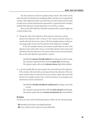 MORE JOBS FOR COMMAS

Pay close attention to the last example sentence above. The words several,
high, and school are all adjectives modifying athletes, but they are not separated by
commas. These adjectives need to stay where they are in the sentence for the words
to make sense, and they should not be separated by a comma from the word they
modify. Only adjectives of equal importance are set off by a comma.
How can you tell if adjectives should be separated with a comma? Apply one
or both of these tests:
1. Change the order of the adjectives. If the sentence reads just as clearly,
separate the adjectives with a comma. If the sentence becomes unclear or
sounds awkward, do not use a comma. The ﬁrst example sentence on the previous page makes sense even if the position of the adjectives is changed.
In the last example sentence, the sentence would make no sense if the
adjectives came in this order: intense, several, high, talented, school. Intense and
talented are the only adjectives in the sentence that can be reversed; therefore,
they are the only adjectives separated by a comma.
Alex liked the pleasant, friendly, talkative boy sitting next to him at work.
The carpenter repaired the ﬂoor with that aged, dark oak ﬂooring.
The reporter spoke with several talented, intense high school athletes.
2. A second, equally effective test is to place the word and between the adjectives.
If the sentence still reads well, use commas between the adjectives. If the sentence sounds unclear or awkward, do not use commas. Again, this works with
the ﬁrst two example sentences, but in the last sentence, an and makes sense
only between intense and talented.
Alex liked the friendly and talkative and pleasant boy sitting next to him
at work.
The carpenter repaired the ﬂoor with that dark and aged oak ﬂooring.
The reporter spoke with several intense and talented high school athletes.
Practice

Try these two tests with the following sentences. Where do the commas belong?
14. Marshall cut his short wavy light blond hair.
15. In my wallet are ﬁve crisp new twenty dollar bills.

61

 