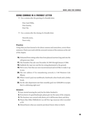 MORE JOBS FOR COMMAS

USING COMMAS IN A FRIENDLY LETTER
• Use a comma after the greeting of a friendly letter.
Dear Aunt Hilda,
Dear Juanita,
Dear Val,
• Use a comma after the closing of a friendly letter.
Sincerely yours,
Yours truly,
Practice

Using what you have learned so far about commas and semicolons, correct these
sentences. Check your work with the corrected versions of the sentences at the end
of the chapter.
16. Exhausted from sitting rather than from physical exertion Ling sank into the
soft green easy chair.
17. The Founders Day sale runs December 26 2005 through January 8 2006.
18. Suddenly the rope tore and the tire swing plummeted to the ground.
19. We’re sorry Tom that you were inconvenienced and we’d like to make it up
to you.
20. The new address if I’m remembering correctly is 1140 Westown Cole
Illinois.
21. When I travel I pack my toothbrush a hairbrush a shoe brush and a clothes
brush.
22. Yes the sales department met their monthly goal over $200,000 in receipts
they’re celebrating right now!
Answers

1. Isaac started mowing the yard, but his father ﬁnished it.
2. If you know of a good landscaper, please give me the name of the company.
3. The furniture was covered with sheets, yet it still became dusty and dirty.
4. Wayne likes Mike Oldﬁeld; he’s an old New Age musician who’s recorded
a CD.
5. Edward knows what you want; he just doesn’t know where to ﬁnd it.

63

 