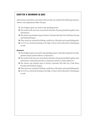 CHAPTER 8 GRAMMAR IQ QUIZ
Add commas, semicolons, and colons wherever they are needed in the following sentences.
Answers and explanations follow the quiz.
1. Your budget is gone you need to stop spending money.
2. The results of the tests were inconclusive therefore the group decided to gather more
information.
3. The charter trip includes stops in Denver Colorado Salt Lake City Utah Reno Nevada
and Portland Oregon.
4. These items are essential for ﬁshing a tackle box a life jacket and a good ﬁshing pole.
5. At 12 23 p.m. the book Standing on the Edge A Closer Look at Mountain Climbing goes
on sale.
Answers

1. Your budget is gone; you need to stop spending money. (Semicolon separates two independent clauses joined without a conjunction.)
2. The results of the tests were inconclusive; therefore, the group decided to gather more
information. (Semicolon precedes a conjunctive adverb; a comma follows it.)
3. The charter trip includes stops in Denver, Colorado; Salt Lake City, Utah; Reno,
Nevada; and Portland, Oregon.
4. These items are essential for ﬁshing: a tackle box, a life jacket, and a good ﬁshing pole.
5. At 12:23 p.m., the book Standing on the Edge: A Closer Look at Mountain Climbing goes
on sale.

 