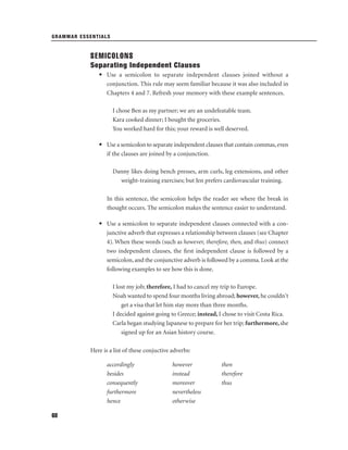 GRAMMAR ESSENTIALS

SEMICOLONS
Separating Independent Clauses
• Use a semicolon to separate independent clauses joined without a
conjunction. This rule may seem familiar because it was also included in
Chapters 4 and 7. Refresh your memory with these example sentences.
I chose Ben as my partner; we are an undefeatable team.
Kara cooked dinner; I bought the groceries.
You worked hard for this; your reward is well deserved.
• Use a semicolon to separate independent clauses that contain commas, even
if the clauses are joined by a conjunction.
Danny likes doing bench presses, arm curls, leg extensions, and other
weight-training exercises; but Jen prefers cardiovascular training.
In this sentence, the semicolon helps the reader see where the break in
thought occurs. The semicolon makes the sentence easier to understand.
• Use a semicolon to separate independent clauses connected with a conjunctive adverb that expresses a relationship between clauses (see Chapter
4). When these words (such as however, therefore, then, and thus) connect
two independent clauses, the ﬁrst independent clause is followed by a
semicolon, and the conjunctive adverb is followed by a comma. Look at the
following examples to see how this is done.
I lost my job; therefore, I had to cancel my trip to Europe.
Noah wanted to spend four months living abroad; however, he couldn't
get a visa that let him stay more than three months.
I decided against going to Greece; instead, I chose to visit Costa Rica.
Carla began studying Japanese to prepare for her trip; furthermore, she
signed up for an Asian history course.
Here is a list of these conjuctive adverbs:
accordingly
besides
consequently
furthermore
hence
68

however
instead
moreover
nevertheless
otherwise

then
therefore
thus

 