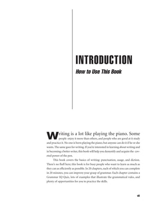 INTRODUCTION
How to Use This Book

riting is a lot like playing the piano. Some

W

people enjoy it more than others, and people who are good at it study
and practice it. No one is born playing the piano, but anyone can do it if he or she
wants. The same goes for writing. If you’re interested in learning about writing and
in becoming a better writer, this book will help you demystify and acquire the coveted power of the pen.
This book covers the basics of writing: punctuation, usage, and diction.
There’s no ﬂuff here; this book is for busy people who want to learn as much as
they can as efﬁciently as possible. In 20 chapters, each of which you can complete
in 20 minutes, you can improve your grasp of grammar. Each chapter contains a
Grammar IQ Quiz, lots of examples that illustrate the grammatical rules, and
plenty of opportunities for you to practice the skills.

vii

 