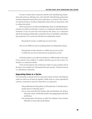 GETTING FANCY WITH SEMICOLONS AND COLONS

It’s easy to confuse these conjunctive adverbs with subordinating conjunctions such as because, although, since, until, and while. Subordinating conjunctions
introduce dependent clauses that cannot stand alone as a sentence. The conjunctive adverbs, however, introduce independent clauses that can stand alone, with
or without the adverb.
Here’s an easy test to see if the word beginning a clause is a subordinating conjunction, for which you need only a comma, or a conjunctive adverb that needs a
semicolon: If you can move the word around in the clause, it’s a conjunctive
adverb, the joining word that takes a semicolon. If not, it’s probably a subordinating conjunction. Let’s try the test with these two independent clauses:
My paycheck was late. I couldn’t pay my rent on time.
Here are two different ways of combining these two independent clauses.
My paycheck was late; therefore, I couldn’t pay my rent on time.
I couldn’t pay my rent on time because my paycheck was late.
In the ﬁrst sentence, you could move therefore to a different place in the clause
if you wanted to. You could say, “I couldn’t, therefore, pay my rent on time.” So,
therefore is a conjunctive adverb.
In the second sentence, the word because makes no sense anywhere else in
the clause. You wouldn’t say, “My paycheck because was late.” Therefore, because
is a subordinate conjunction.

Separating Items in a Series
Use a semicolon to separate items in a series that contain commas. This helps the
reader see which sets of items go together. Unlike items in a series separated by
commas, a semicolon is used even when there is a conjunction.
The possible dates for the potluck are Thursday, June 5; Saturday, June 7;
Sunday, June 8; or Monday, June 9.
On our team you’ll ﬁnd the hustlers, Jake and Marilynn; the slackers,
Henrietta, Chuck, and Kerald; and the easy-going people, Judy, Rob,
and Kirsten.
The packing plant will relocate to either Fort Madison, Iowa; Omaha,
Nebraska; or Sioux Falls, South Dakota.

69

 