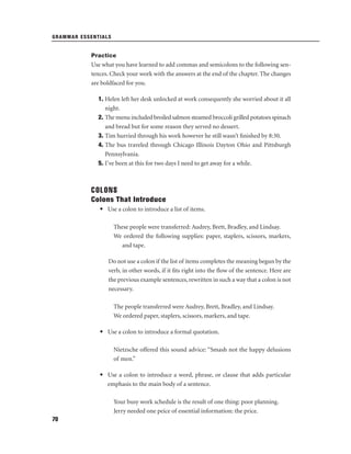 GRAMMAR ESSENTIALS

Practice

Use what you have learned to add commas and semicolons to the following sentences. Check your work with the answers at the end of the chapter. The changes
are boldfaced for you.
1. Helen left her desk unlocked at work consequently she worried about it all
night.
2. The menu included broiled salmon steamed broccoli grilled potatoes spinach
and bread but for some reason they served no dessert.
3. Tim hurried through his work however he still wasn’t ﬁnished by 8:30.
4. The bus traveled through Chicago Illinois Dayton Ohio and Pittsburgh
Pennsylvania.
5. I’ve been at this for two days I need to get away for a while.

COLONS
Colons That Introduce
• Use a colon to introduce a list of items.
These people were transferred: Audrey, Brett, Bradley, and Lindsay.
We ordered the following supplies: paper, staplers, scissors, markers,
and tape.
Do not use a colon if the list of items completes the meaning begun by the
verb, in other words, if it ﬁts right into the ﬂow of the sentence. Here are
the previous example sentences, rewritten in such a way that a colon is not
necessary.
The people transferred were Audrey, Brett, Bradley, and Lindsay.
We ordered paper, staplers, scissors, markers, and tape.
• Use a colon to introduce a formal quotation.
Nietzsche offered this sound advice: “Smash not the happy delusions
of men.”
• Use a colon to introduce a word, phrase, or clause that adds particular
emphasis to the main body of a sentence.
Your busy work schedule is the result of one thing: poor planning.
Jerry needed one peice of essential information: the price.
70

 