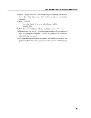 GETTING FANCY WITH SEMICOLONS AND COLONS

8. Before I bought a new car, I did some research in the library, checked out
the local car dealerships, asked a few friends for advice, and consulted my
mechanic.
9. Dear Customer:
Your order should arrive on or before January 5, 2006.
Sincerely yours,
10. Each day, a new shift begins at 8:30 a.m., 4:30 p.m., and 12:30 a.m.
11. Megan likes to play soccer, a physically challenging sport; bridge, a game of
logic and strategy; Street Fighter, a mindless PS2 game; and the harmonica,
an invigorating instrument.
12. The police learned the following information from the interrogation: the suspect’s name, his home address, his phone number, and his current employer.

73

 