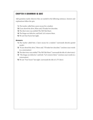 CHAPTER 9 GRAMMAR IQ QUIZ
Add quotation marks wherever they are needed in the following sentences. Answers and
explanations follow the quiz.
1. The teacher called him a poor excuse for a student.
2. If you shovel the drive, Mom said, I’ll make hot chocolate.
3. The short story was entitled The Tell-Tale Heart.
4. The hinges are defective, said Josh. Let’s remove them.
5. We saw Fear Factor last night.
Answers

1. The teacher called him a “poor excuse for a student.” (surrounds directly quoted
words)
2. “If you shovel the drive,” Mom said, “I’ll make hot chocolate.” (encloses exact words
in a conversation)
3. The short story was entitled “The Tell-Tale Heart.” (surrounds the title of a short story)
4. “The hinges are defective,” said Josh. “Let’s remove them.” (encloses exact words in a
conversation)
5. We saw “Fear Factor” last night. (surrounds the title of a TV show)

 