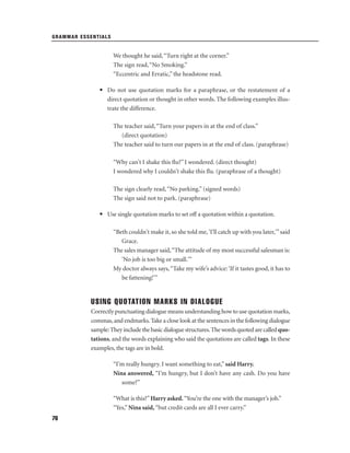GRAMMAR ESSENTIALS

We thought he said, “Turn right at the corner.”
The sign read, “No Smoking.”
“Eccentric and Erratic,” the headstone read.
• Do not use quotation marks for a paraphrase, or the restatement of a
direct quotation or thought in other words. The following examples illustrate the difference.
The teacher said, “Turn your papers in at the end of class.”
(direct quotation)
The teacher said to turn our papers in at the end of class. (paraphrase)
“Why can't I shake this ﬂu?” I wondered. (direct thought)
I wondered why I couldn't shake this ﬂu. (paraphrase of a thought)
The sign clearly read, “No parking.” (signed words)
The sign said not to park. (paraphrase)
• Use single quotation marks to set off a quotation within a quotation.
“Beth couldn't make it, so she told me, 'I'll catch up with you later,'” said
Grace.
The sales manager said,“The attitude of my most successful salesman is:
'No job is too big or small.'”
My doctor always says, “Take my wife’s advice: ‘If it tastes good, it has to
be fattening!’”

USING QUOTATION MARKS IN DIALOGUE
Correctly punctuating dialogue means understanding how to use quotation marks,
commas, and endmarks. Take a close look at the sentences in the following dialogue
sample: They include the basic dialogue structures. The words quoted are called quotations, and the words explaining who said the quotations are called tags. In these
examples, the tags are in bold.
“I’m really hungry. I want something to eat,” said Harry.
Nina answered, “I’m hungry, but I don’t have any cash. Do you have
some?”
“What is this?” Harry asked. “You’re the one with the manager’s job.”
“Yes,” Nina said, “but credit cards are all I ever carry.”
76

 
