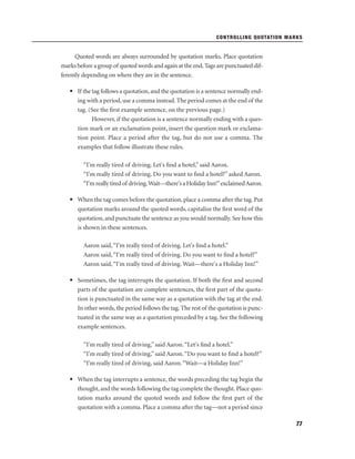 CONTROLLING QUOTATION MARKS

Quoted words are always surrounded by quotation marks. Place quotation
marks before a group of quoted words and again at the end. Tags are punctuated differently depending on where they are in the sentence.
• If the tag follows a quotation, and the quotation is a sentence normally ending with a period, use a comma instead. The period comes at the end of the
tag. (See the ﬁrst example sentence, on the previous page.)
However, if the quotation is a sentence normally ending with a question mark or an exclamation point, insert the question mark or exclamation point. Place a period after the tag, but do not use a comma. The
examples that follow illustrate these rules.
“I'm really tired of driving. Let's ﬁnd a hotel,” said Aaron.
“I'm really tired of driving. Do you want to ﬁnd a hotel?” asked Aaron.
“I'm really tired of driving.Wait—there's a Holiday Inn!”exclaimed Aaron.
• When the tag comes before the quotation, place a comma after the tag. Put
quotation marks around the quoted words, capitalize the ﬁrst word of the
quotation, and punctuate the sentence as you would normally. See how this
is shown in these sentences.
Aaron said, “I'm really tired of driving. Let's ﬁnd a hotel.”
Aaron said, “I'm really tired of driving. Do you want to ﬁnd a hotel?”
Aaron said, “I'm really tired of driving. Wait—there's a Holiday Inn!”
• Sometimes, the tag interrupts the quotation. If both the ﬁrst and second
parts of the quotation are complete sentences, the ﬁrst part of the quotation is punctuated in the same way as a quotation with the tag at the end.
In other words, the period follows the tag. The rest of the quotation is punctuated in the same way as a quotation preceded by a tag. See the following
example sentences.
“I'm really tired of driving,” said Aaron. “Let's ﬁnd a hotel.”
“I'm really tired of driving,” said Aaron. “Do you want to ﬁnd a hotel?”
“I'm really tired of driving, said Aaron. “Wait—a Holiday Inn!”
• When the tag interrupts a sentence, the words preceding the tag begin the
thought, and the words following the tag complete the thought. Place quotation marks around the quoted words and follow the ﬁrst part of the
quotation with a comma. Place a comma after the tag—not a period since
77

 