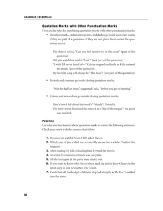 GRAMMAR ESSENTIALS

Quotation Marks with Other Punctuation Marks
Here are the rules for combining quotation marks with other punctuation marks:
• Question marks, exclamation points, and dashes go inside quotation marks
if they are part of a quotation. If they are not, place them outside the quotation marks.
The dentist asked, “Can you feel sensitivity in this area?” (part of the
quotation)
Did you watch last week’s “Lost”? (not part of the quotation)
“I wish I’d never heard of—” Calvin stopped suddenly as Kelly entered
the room. (part of the quotation)
My favorite song will always be “The Rose”! (not part of the quotation)
• Periods and commas go inside closing quotation marks.
“Wait for half an hour,” suggested Dalia, “before you go swimming.”
• Colons and semicolons go outside closing quotation marks.
Here’s how I felt about last week’s “Friends”: I loved it.
The interviewer dismissed the remark as a “slip of the tongue”; the guest
was insulted.
Practice

Use what you have learned about quotation marks to correct the following sentences.
Check your work with the answers that follow.
1. Do you ever watch CSI on CBS? asked Steven.
2. Which one of you called me a cowardly excuse for a soldier? barked the
sergeant.
3. After reading To Kill a Mockingbird, I rented the movie.
4. An extra ﬁve minutes at lunch was our prize.
5. All the teenagers at the party were duded out.
6. If you want to know why I’m so bitter, read my article Rosy Glasses in the
latest copy of our newsletter, The Tower.
7. I wish that old fussbudget—Melanie stopped abruptly as Mr. Harris walked
into the room.

80

 