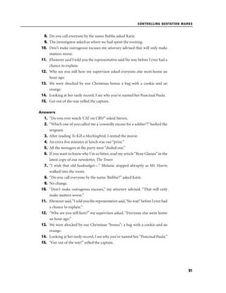 CONTROLLING QUOTATION MARKS

8. Do you call everyone by the name Bubba asked Katie.
9. The investigator asked us where we had spent the evening.
10. Don’t make outrageous excuses my attorney advised that will only make
matters worse.
11. Ebenezer said I told you the representative said No way before I ever had a
chance to explain.
12. Why are you still here my supervisor asked everyone else went home an
hour ago.
13. We were shocked by our Christmas bonus a bag with a cookie and an
orange.
14. Looking at her tardy record, I see why you’ve named her Punctual Paula.
15. Get out of the way yelled the captain.
Answers

1. “Do you ever watch ‘CSI’ on CBS?” asked Steven.
2. “Which one of you called me a ‘cowardly excuse for a soldier’?” barked the
sergeant.
3. After reading To Kill a Mockingbird, I rented the movie.
4. An extra ﬁve minutes at lunch was our “prize.”
5. All the teenagers at the party were “duded out.”
6. If you want to know why I’m so bitter, read my article “Rosy Glasses” in the
latest copy of our newsletter, The Tower.
7. “I wish that old fussbudget—” Melanie stopped abruptly as Mr. Harris
walked into the room.
8. “Do you call everyone by the name ‘Bubba’?” asked Katie.
9. No change.
10. “Don’t make outrageous excuses,” my attorney advised. “That will only
make matters worse.”
11. Ebenezer said,“I told you the representative said,‘No way!’ before I ever had
a chance to explain.”
12. “Why are you still here?” my supervisor asked. “Everyone else went home
an hour ago.”
13. We were shocked by our Christmas “bonus”: a bag with a cookie and an
orange.
14. Looking at her tardy record, I see why you’ve named her “Punctual Paula.”
15. “Get out of the way!” yelled the captain.

81

 