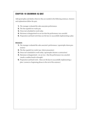 CHAPTER 10 GRAMMAR IQ QUIZ
Add apostrophes and dashes wherever they are needed in the following sentences. Answers
and explanations follow the quiz.
1.
2.
3.
4.
5.

The manager evaluated the sales associates performance.
The ﬁne equaled two weeks pay.
Owen isnt scheduled to work today.
Marianna is disappointed we are too that the performance was canceled.
Preparation and hard work these are the keys to successfully implementing a plan.

Answers

1. The manager evaluated the sales associate’s performance. (apostrophe shows possession)
2. The ﬁne equaled two weeks’ pay. (shows possession)
3. Owen isn’t scheduled to work today. (apostrophe denotes a contraction)
4. Marianna is disappointed—we are too—that the performance was canceled.
(marks a sudden break in thought)
5. Preparation and hard work—these are the keys to successfully implementing a
plan. (connects a beginning phrase to the rest of the sentence)

 