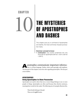 CHAPTER

10

THE MYSTERIES
OF APOSTROPHES
AND DASHES
This chapter puts you in command of apostrophes
and dashes, the most commonly misused punctuation marks.
Grammar concept to know:
• contraction—two words condensed into one
word with an apostrophe (will not = won’t; did not
= didn’t)

A

postrophes communicate important informa-

tion in written language. Dashes, when used sparingly, add emphasis.
The ﬁrst part of this chapter covers the rules regarding apostrophes. The last part
covers dashes.

APOSTROPHES
Using Apostrophes to Show Possession
Apostrophes are used to show that one or more things belong to one or more
people or things. Apostrophes are often used because they shorten sentences,
meaning fewer words for the reader. The following sets of examples illustrate this.
These books belong to the girl.
These are the girl's books.
83

 