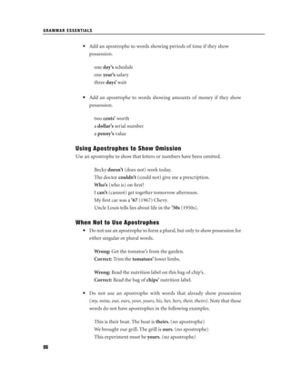 GRAMMAR ESSENTIALS

• Add an apostrophe to words showing periods of time if they show
possession.
one day’s schedule
one year’s salary
three days’ wait
• Add an apostrophe to words showing amounts of money if they show
possession.
two cents’ worth
a dollar’s serial number
a penny’s value

Using Apostrophes to Show Omission
Use an apostrophe to show that letters or numbers have been omitted.
Becky doesn’t (does not) work today.
The doctor couldn’t (could not) give me a prescription.
Who’s (who is) on ﬁrst?
I can’t (cannot) get together tomorrow afternoon.
My ﬁrst car was a ’67 (1967) Chevy.
Uncle Louis tells lies about life in the ’50s (1950s).

When Not to Use Apostrophes
• Do not use an apostrophe to form a plural, but only to show possession for
either singular or plural words.
Wrong: Get the tomatoe’s from the garden.
Correct: Trim the tomatoes’ lower limbs.
Wrong: Read the nutrition label on this bag of chip’s.
Correct: Read the bag of chips’ nutrition label.
• Do not use an apostrophe with words that already show possession
(my, mine, our, ours, your, yours, his, her, hers, their, theirs). Note that these
words do not have apostrophes in the following examples.
This is their boat. The boat is theirs. (no apostrophe)
We brought our grill. The grill is ours. (no apostrophe)
This experiment must be yours. (no apostrophe)
86

 