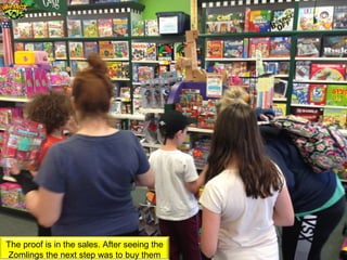 The proof is in the sales. After seeing the
Zomlings the next step was to buy them
 