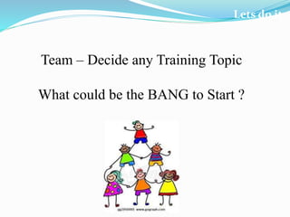 Lets do it
Team – Decide any Training Topic
What could be the BANG to Start ?
 