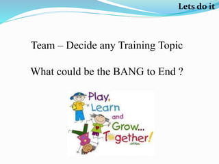 Lets do it
Team – Decide any Training Topic
What could be the BANG to End ?
 