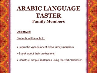 ARABIC LANGUAGE 
TASTER 
Family Members 
Objectives: 
Students will be able to: 
Learn the vocabulary of close family members. 
Speak about their professions. 
Construct simple sentences using the verb “like/love”. 
 