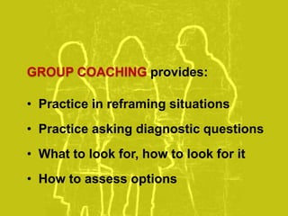 GROUP COACHING provides:
• Practice in reframing situations
• Practice asking diagnostic questions
• What to look for, how to look for it
• How to assess options
 