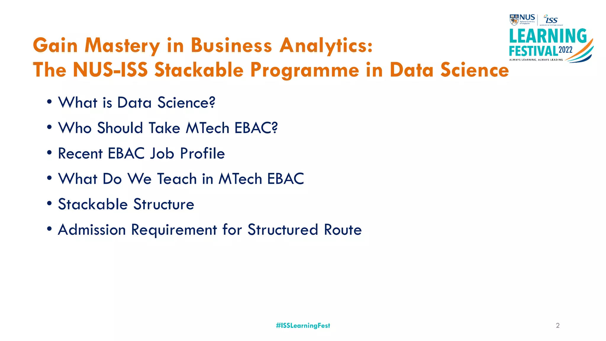 Gain Mastery in Business Analytics:
The NUS-ISS Stackable Programme in Data Science
• What is Data Science?
• Who Should Take MTech EBAC?
• Recent EBAC Job Profile
• What Do We Teach in MTech EBAC
• Stackable Structure
• Admission Requirement for Structured Route
#ISSLearningFest 2
 