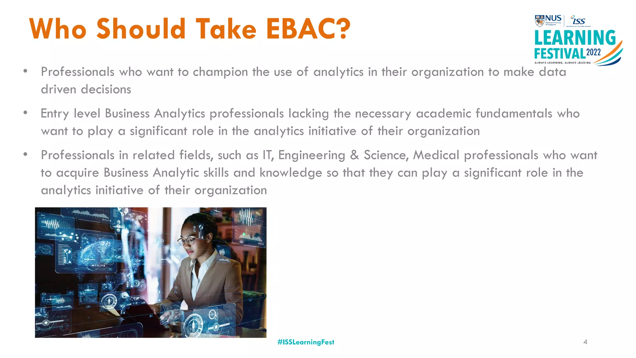 Who Should Take EBAC?
#ISSLearningFest
• Professionals who want to champion the use of analytics in their organization to make data
driven decisions
• Entry level Business Analytics professionals lacking the necessary academic fundamentals who
want to play a significant role in the analytics initiative of their organization
• Professionals in related fields, such as IT, Engineering & Science, Medical professionals who want
to acquire Business Analytic skills and knowledge so that they can play a significant role in the
analytics initiative of their organization
4
 