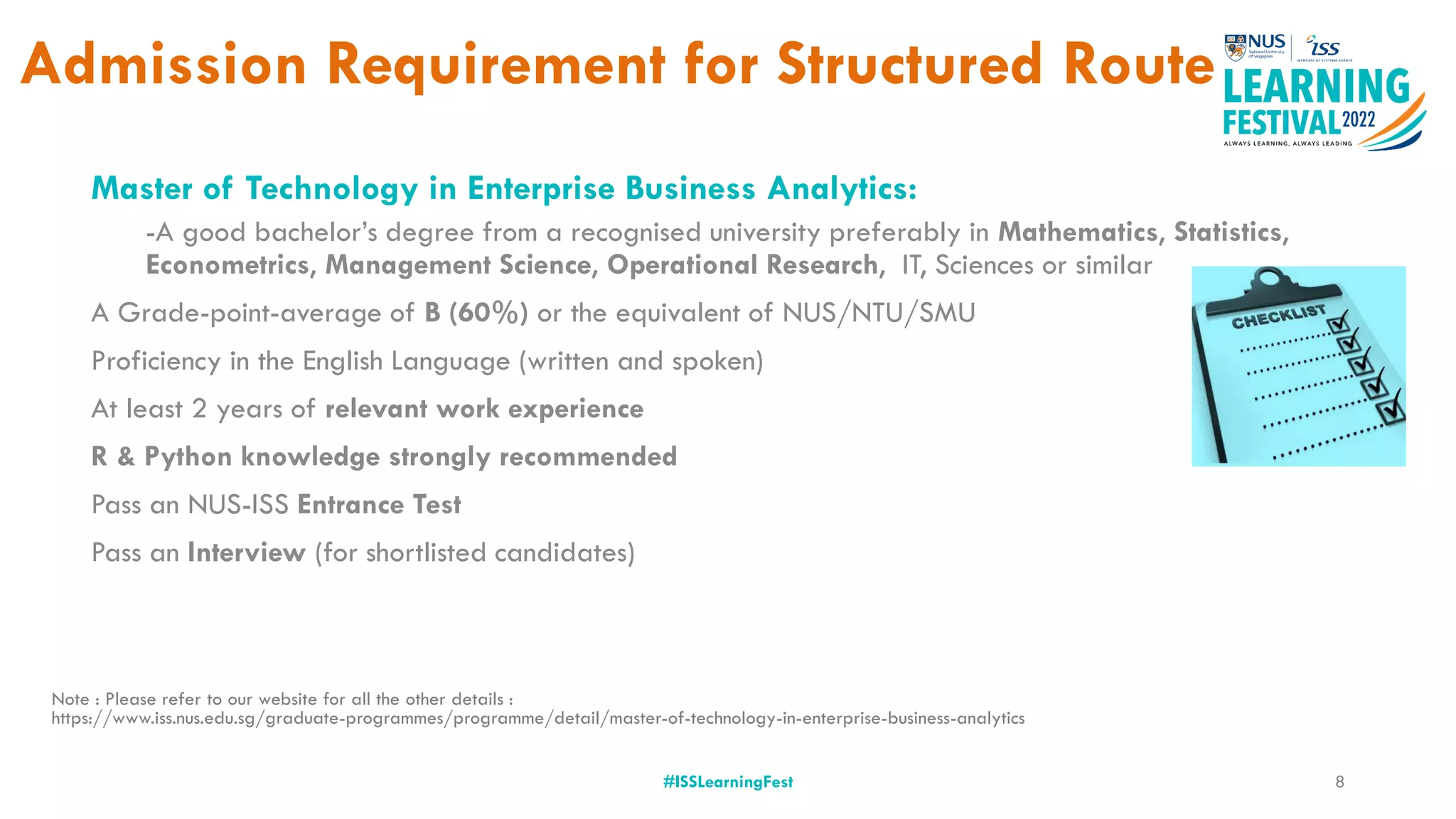 Admission Requirement for Structured Route
#ISSLearningFest
Master of Technology in Enterprise Business Analytics:
-A good bachelor’s degree from a recognised university preferably in Mathematics, Statistics,
Econometrics, Management Science, Operational Research, IT, Sciences or similar
A Grade-point-average of B (60%) or the equivalent of NUS/NTU/SMU
Proficiency in the English Language (written and spoken)
At least 2 years of relevant work experience
R & Python knowledge strongly recommended
Pass an NUS-ISS Entrance Test
Pass an Interview (for shortlisted candidates)
Note : Please refer to our website for all the other details :
https://www.iss.nus.edu.sg/graduate-programmes/programme/detail/master-of-technology-in-enterprise-business-analytics
8
 