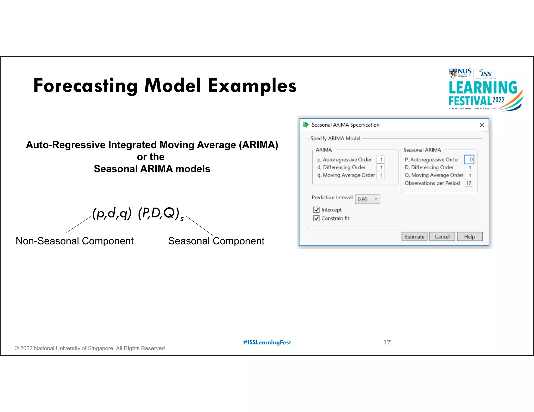 © 2022 National University of Singapore. All Rights Reserved
#ISSLearningFest
Forecasting Model Examples
Auto-Regressive Integrated Moving Average (ARIMA)
or the
Seasonal ARIMA models
(p,d,q) (P,D,Q)s
Seasonal Component
Non-Seasonal Component
17
 