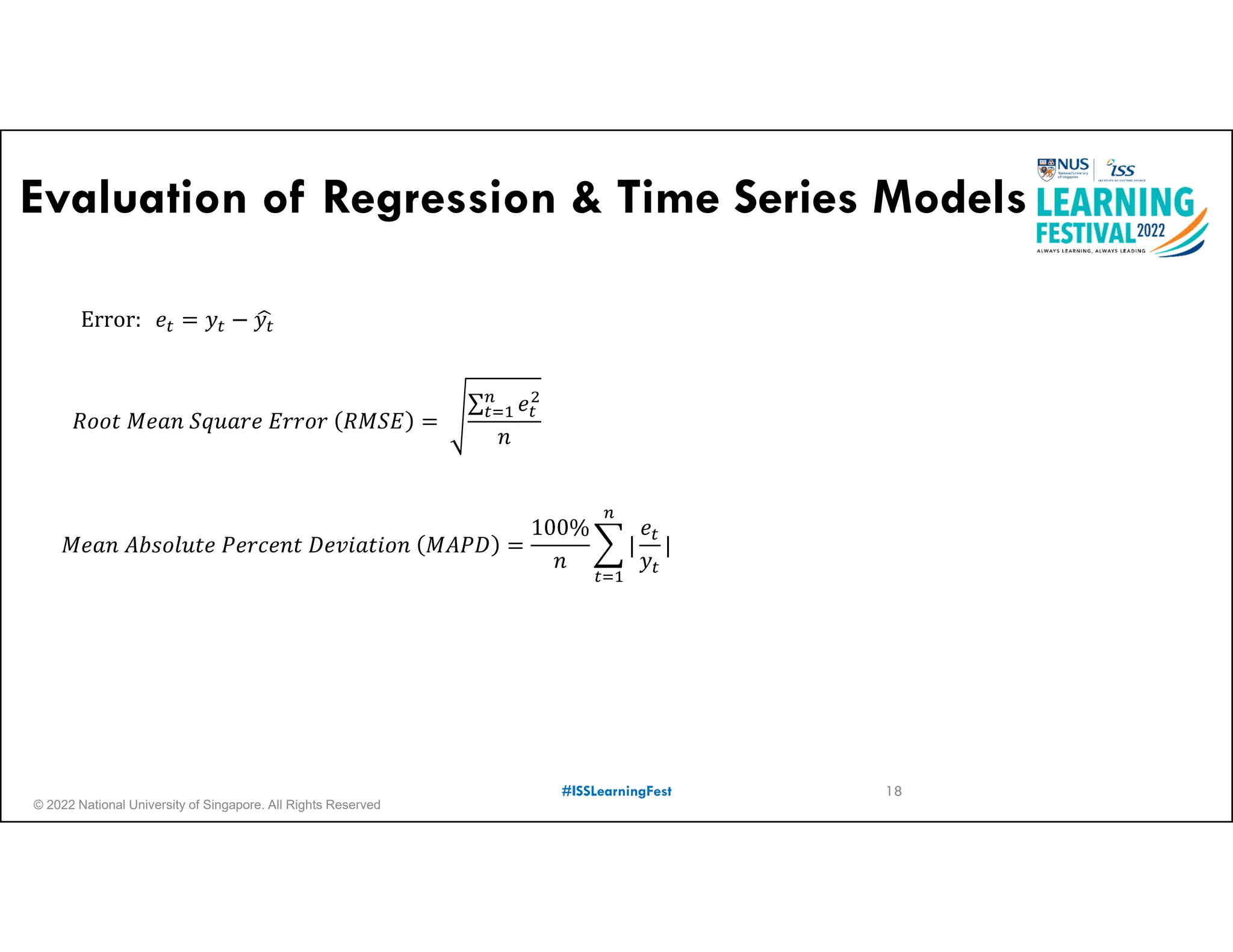 © 2022 National University of Singapore. All Rights Reserved
#ISSLearningFest
Evaluation of Regression & Time Series Models
𝑅𝑜𝑜𝑡 𝑀𝑒𝑎𝑛 𝑆𝑞𝑢𝑎𝑟𝑒 𝐸𝑟𝑟𝑜𝑟 𝑅𝑀𝑆𝐸
∑ 𝑒
𝑛
𝑀𝑒𝑎𝑛 𝐴𝑏𝑠𝑜𝑙𝑢𝑡𝑒 𝑃𝑒𝑟𝑐𝑒𝑛𝑡 𝐷𝑒𝑣𝑖𝑎𝑡𝑖𝑜𝑛 𝑀𝐴𝑃𝐷
100%
𝑛
|
𝑒
𝑦
|
Error: 𝑒 𝑦 𝑦
18
 