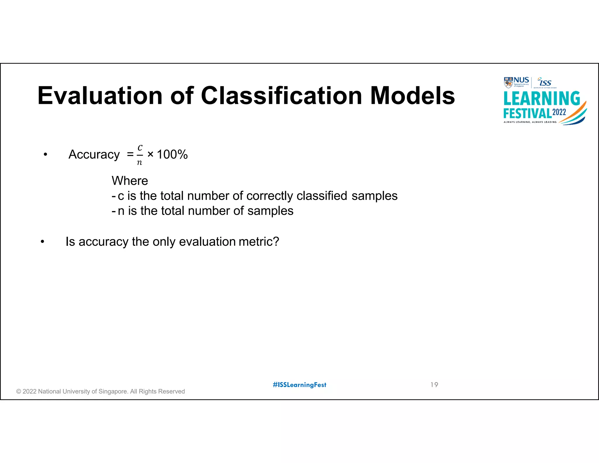 © 2022 National University of Singapore. All Rights Reserved
#ISSLearningFest
Evaluation of Classification Models
𝑛
• Accuracy =
𝑐
× 100%
• Is accuracy the only evaluation metric?
Where
- c is the total number of correctly classified samples
- n is the total number of samples
19
 