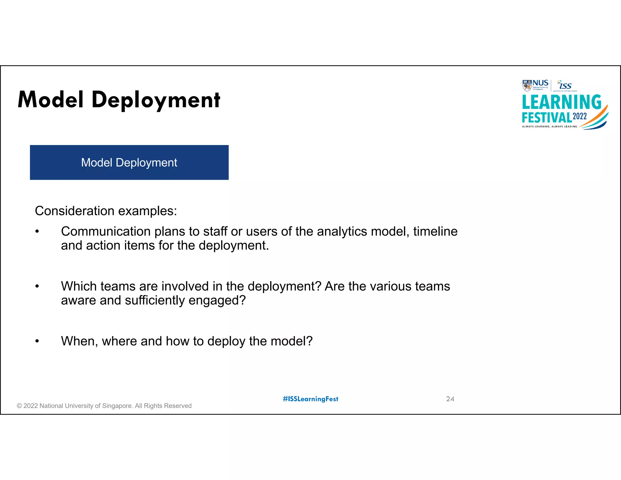 © 2022 National University of Singapore. All Rights Reserved
#ISSLearningFest
Model Deployment
Model Deployment
24
Consideration examples:
• Communication plans to staff or users of the analytics model, timeline
and action items for the deployment.
• Which teams are involved in the deployment? Are the various teams
aware and sufficiently engaged?
• When, where and how to deploy the model?
 