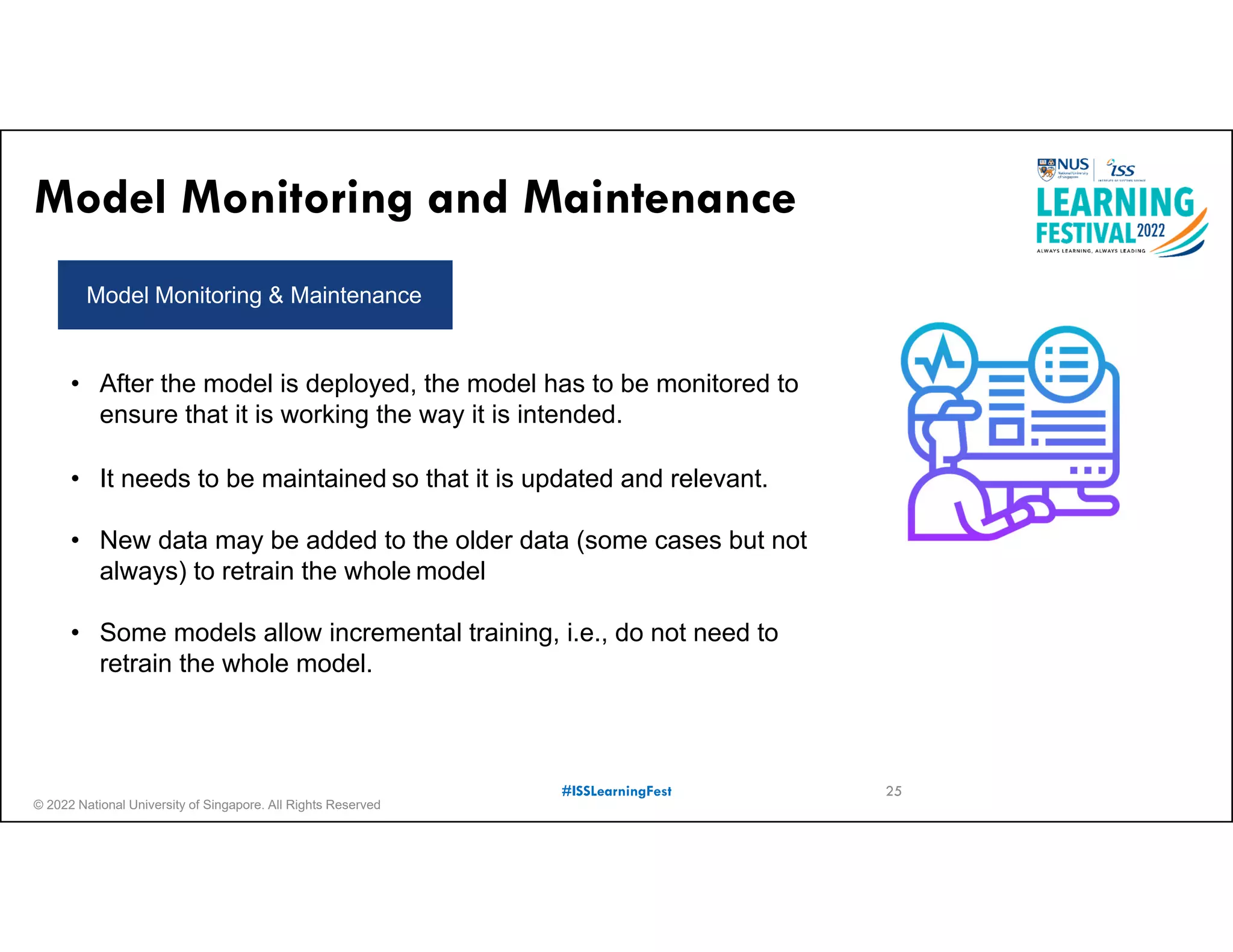 © 2022 National University of Singapore. All Rights Reserved
#ISSLearningFest
Model Monitoring and Maintenance
Model Monitoring & Maintenance
• After the model is deployed, the model has to be monitored to
ensure that it is working the way it is intended.
• It needs to be maintained so that it is updated and relevant.
• New data may be added to the older data (some cases but not
always) to retrain the whole model
• Some models allow incremental training, i.e., do not need to
retrain the whole model.
25
 