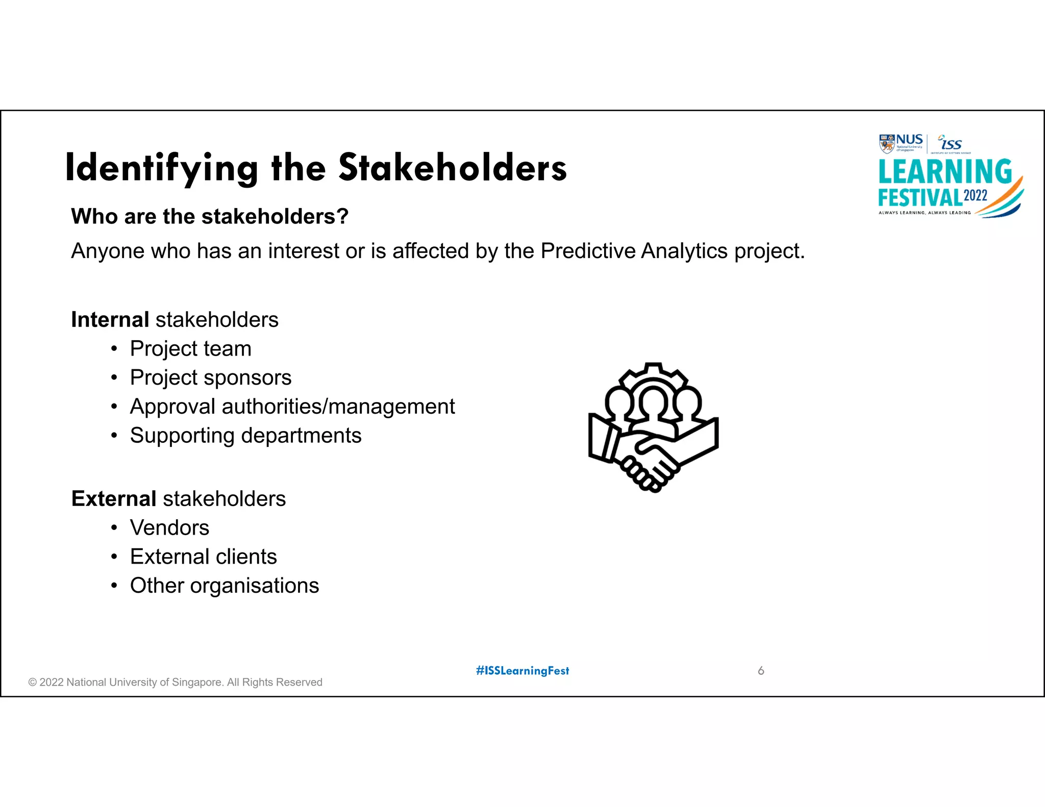 © 2022 National University of Singapore. All Rights Reserved
#ISSLearningFest
Identifying the Stakeholders
Who are the stakeholders?
Anyone who has an interest or is affected by the Predictive Analytics project.
Internal stakeholders
• Project team
• Project sponsors
• Approval authorities/management
• Supporting departments
External stakeholders
• Vendors
• External clients
• Other organisations
6
 