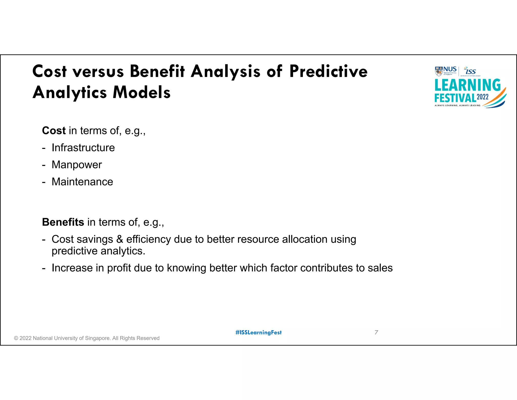 © 2022 National University of Singapore. All Rights Reserved
#ISSLearningFest
Cost versus Benefit Analysis of Predictive
Analytics Models
Cost in terms of, e.g.,
- Infrastructure
- Manpower
- Maintenance
Benefits in terms of, e.g.,
- Cost savings & efficiency due to better resource allocation using
predictive analytics.
- Increase in profit due to knowing better which factor contributes to sales
7
 