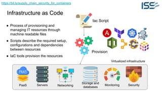 https://bit.ly/supply_chain_security_for_containers
Infrastructure as Code
Servers Networking
Storage and
databases
Monitoring Security
Iac Script
Virtualized infrastructure
Provision
● Process of provisioning and
managing IT resources through
machine readable files
● Scripts describe the required setup,
configurations and dependencies
between resources
● IaC tools provision the resources
PaaS
 