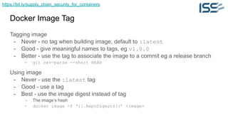 https://bit.ly/supply_chain_security_for_containers
Docker Image Tag
Tagging image
- Never - no tag when building image, default to :latest
- Good - give meaningful names to tags, eg v1.0.0
- Better - use the tag to associate the image to a commit eg a release branch
- git rev-parse --short HEAD
Using image
- Never - use the :latest tag
- Good - use a tag
- Best - use the image digest instead of tag
- The image’s hash
- docker image -f ‘{{.RepoDigests}}’ <image>
 