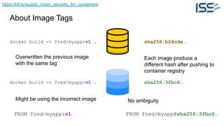 https://bit.ly/supply_chain_security_for_containers
About Image Tags
docker build -t fred/myapp:v1 .
docker build -t fred/myapp:v1 .
Overwritten the previous image
with the same tag
FROM fred/myapp:v1
Might be using the incorrect image
sha256:b24cde…
sha256:3fbc6…
Each image produce a
different hash after pushing to
container registry
FROM fred/myapp@sha256:3fbc6…
No ambiguity
 